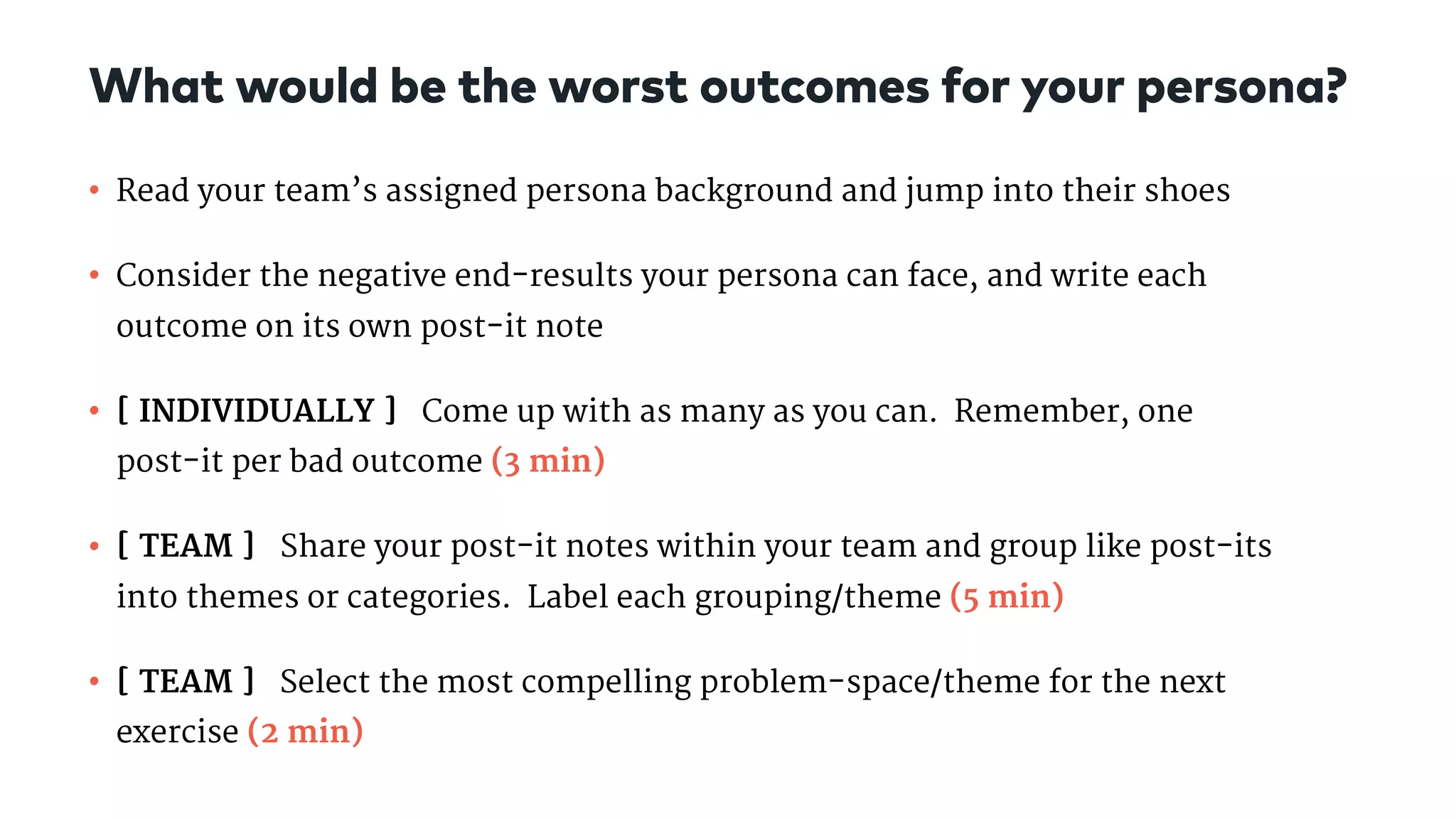 • Read your team’s assigned persona background and jump into their shoes

• Consider the negative end-results your persona can face, and write each
outcome on its own post-it note

• [ INDIVIDUALLY ] Come up with as many as you can. Remember, one
post-it per bad outcome (3 min) 

• [ TEAM ] Share your post-it notes within your team and group like post-its
into themes or categories.  Label each grouping/theme (5 min)

• [ TEAM ] Select the most compelling problem-space/theme for the next
exercise (2 min)
What would be the worst outcomes for your persona?
 