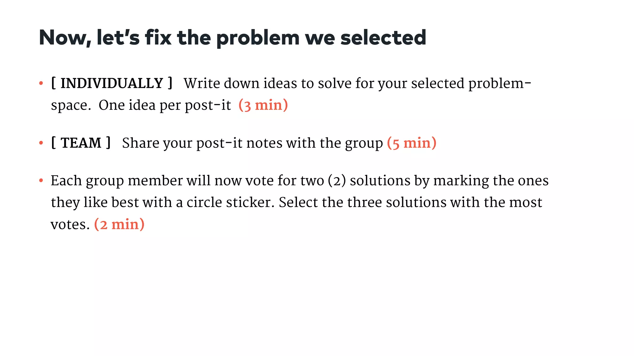 • [ INDIVIDUALLY ] Write down ideas to solve for your selected problem-
space.  One idea per post-it (3 min)

• [ TEAM ] Share your post-it notes with the group (5 min)

• Each group member will now vote for two (2) solutions by marking the ones
they like best with a circle sticker. Select the three solutions with the most
votes. (2 min)
Now, let’s fix the problem we selected
 