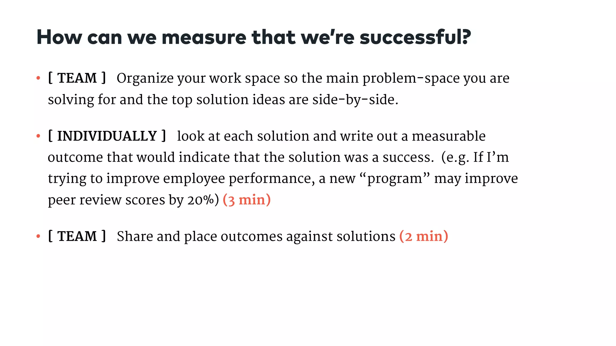 • [ TEAM ] Organize your work space so the main problem-space you are
solving for and the top solution ideas are side-by-side.

• [ INDIVIDUALLY ] look at each solution and write out a measurable
outcome that would indicate that the solution was a success.  (e.g. If I’m
trying to improve employee performance, a new “program” may improve
peer review scores by 20%) (3 min)

• [ TEAM ] Share and place outcomes against solutions (2 min)
How can we measure that we’re successful?
 