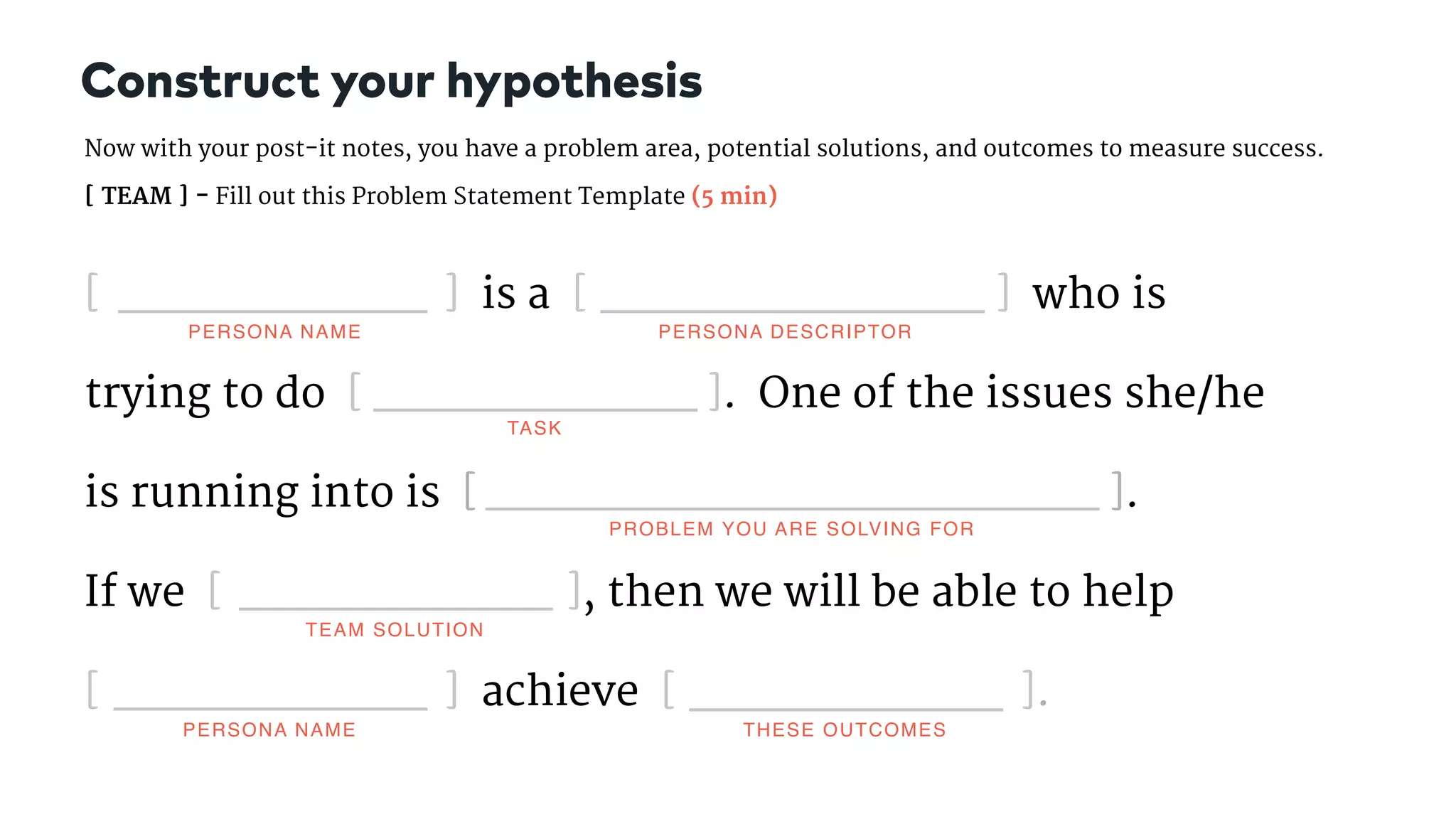 [ ] is a [ ] who is
trying to do [ ]. One of the issues she/he
is running into is [ ].  
If we [ ], then we will be able to help  
[ ] achieve [ ].
Now with your post-it notes, you have a problem area, potential solutions, and outcomes to measure success.  

[ TEAM ] - Fill out this Problem Statement Template (5 min)
Construct your hypothesis
PERSONA NAME PERSONA DESCRIPTOR
TASK
PROBLEM YOU ARE SOLVING FOR
TEAM SOLUTION
THESE OUTCOMESPERSONA NAME
 