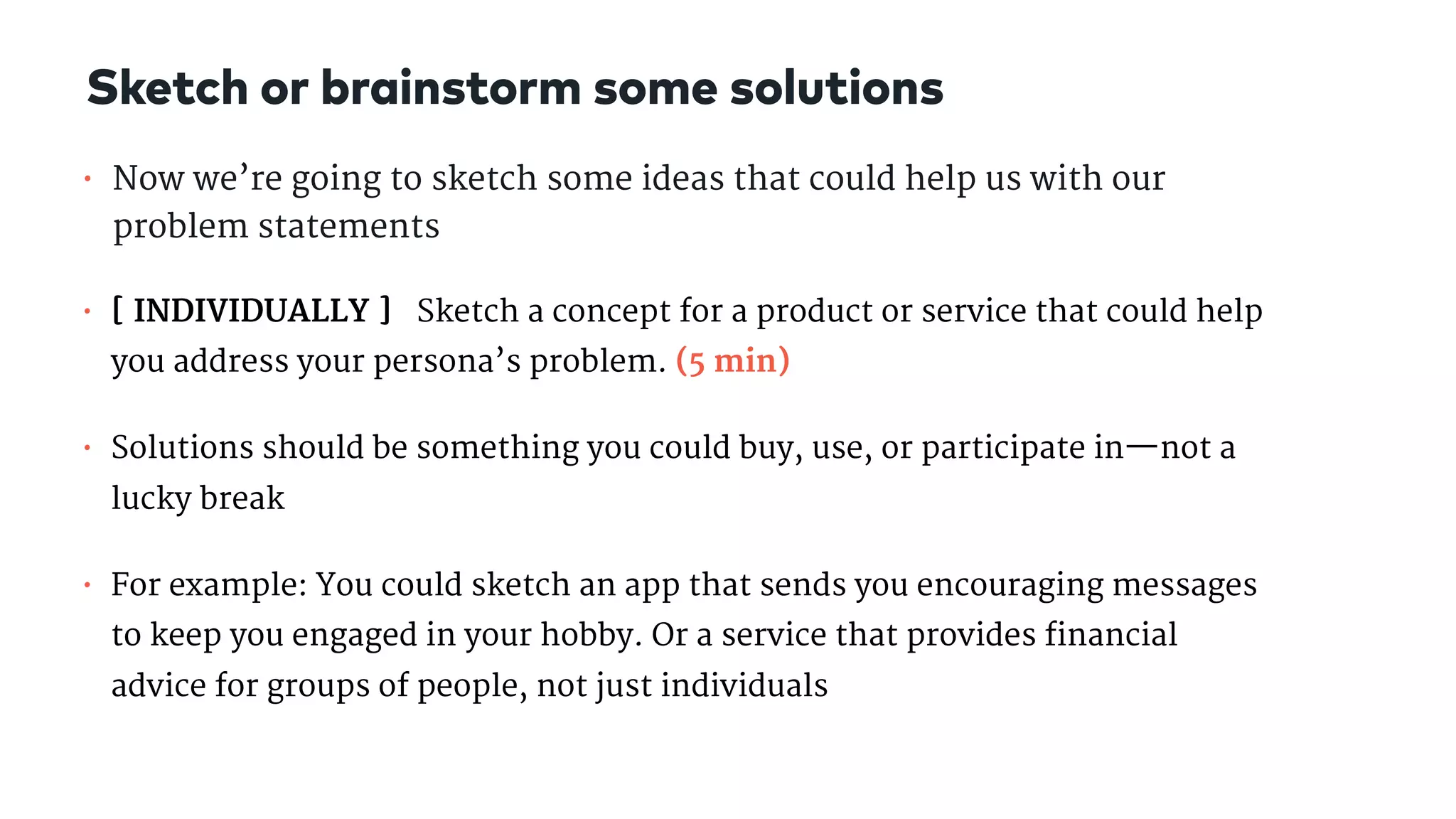 • Now we’re going to sketch some ideas that could help us with our
problem statements

• [ INDIVIDUALLY ] Sketch a concept for a product or service that could help
you address your persona’s problem. (5 min)

• Solutions should be something you could buy, use, or participate in—not a
lucky break

• For example: You could sketch an app that sends you encouraging messages
to keep you engaged in your hobby. Or a service that provides financial
advice for groups of people, not just individuals
Sketch or brainstorm some solutions
 