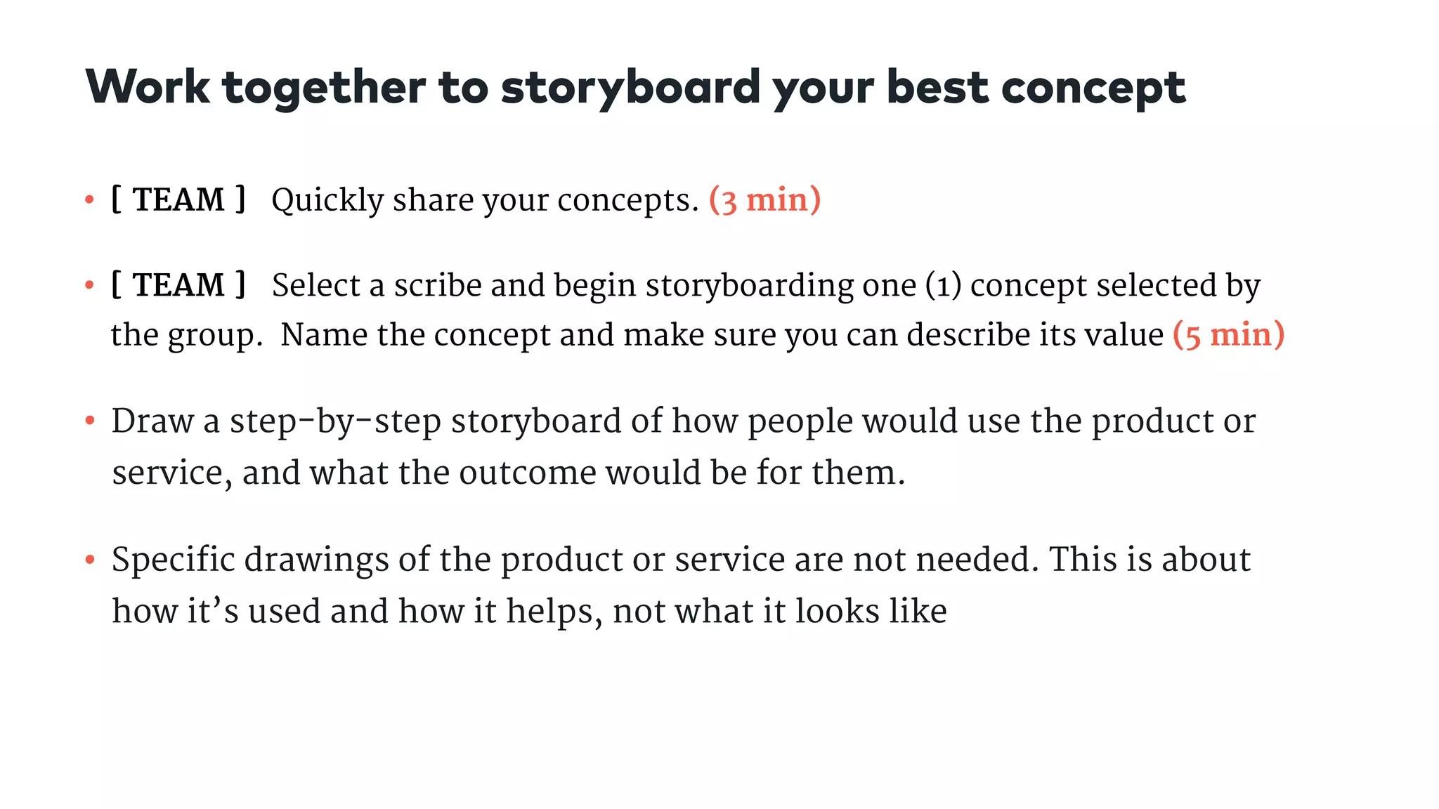 • [ TEAM ] Quickly share your concepts. (3 min)

• [ TEAM ] Select a scribe and begin storyboarding one (1) concept selected by
the group. Name the concept and make sure you can describe its value (5 min)

• Draw a step-by-step storyboard of how people would use the product or
service, and what the outcome would be for them.

• Specific drawings of the product or service are not needed. This is about
how it’s used and how it helps, not what it looks like
Work together to storyboard your best concept
 