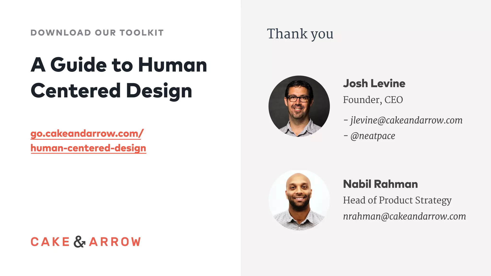 Thank you
Josh Levine
Founder, CEO

- jlevine@cakeandarrow.com

- @neatpace
Nabil Rahman
Head of Product Strategy
nrahman@cakeandarrow.com
A Guide to Human 
Centered Design
DOWNLOAD OUR TOOLKIT
go.cakeandarrow.com/
human-centered-design
 