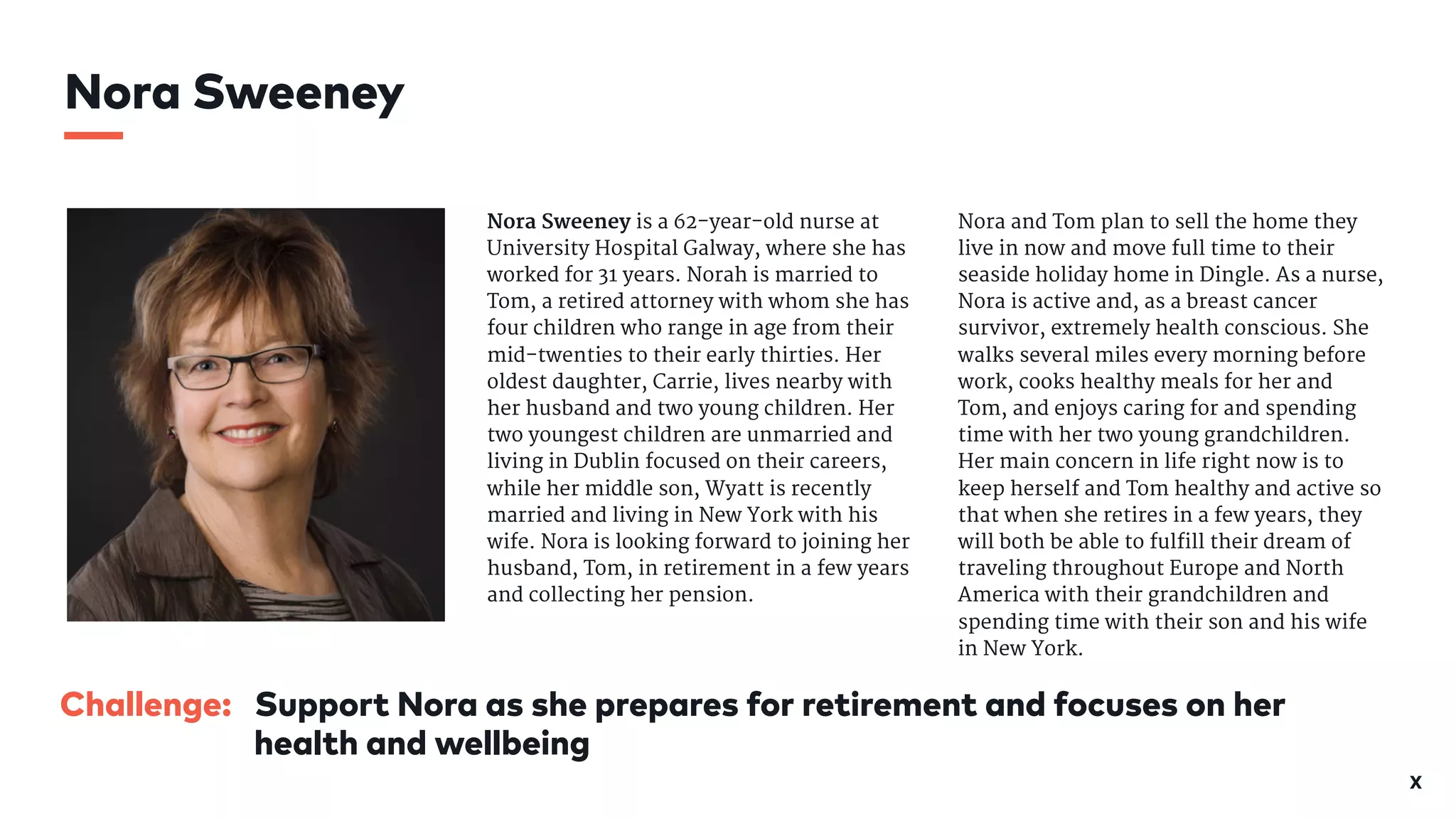 X
Challenge: Support Nora as she prepares for retirement and focuses on her
health and wellbeing
Nora Sweeney is a 62-year-old nurse at
University Hospital Galway, where she has
worked for 31 years. Norah is married to
Tom, a retired attorney with whom she has
four children who range in age from their
mid-twenties to their early thirties. Her
oldest daughter, Carrie, lives nearby with
her husband and two young children. Her
two youngest children are unmarried and
living in Dublin focused on their careers,
while her middle son, Wyatt is recently
married and living in New York with his
wife. Nora is looking forward to joining her
husband, Tom, in retirement in a few years
and collecting her pension. 

Nora and Tom plan to sell the home they
live in now and move full time to their
seaside holiday home in Dingle. As a nurse,
Nora is active and, as a breast cancer
survivor, extremely health conscious. She
walks several miles every morning before
work, cooks healthy meals for her and
Tom, and enjoys caring for and spending
time with her two young grandchildren.
Her main concern in life right now is to
keep herself and Tom healthy and active so
that when she retires in a few years, they
will both be able to fulfill their dream of
traveling throughout Europe and North
America with their grandchildren and
spending time with their son and his wife
in New York. 

Nora Sweeney
 