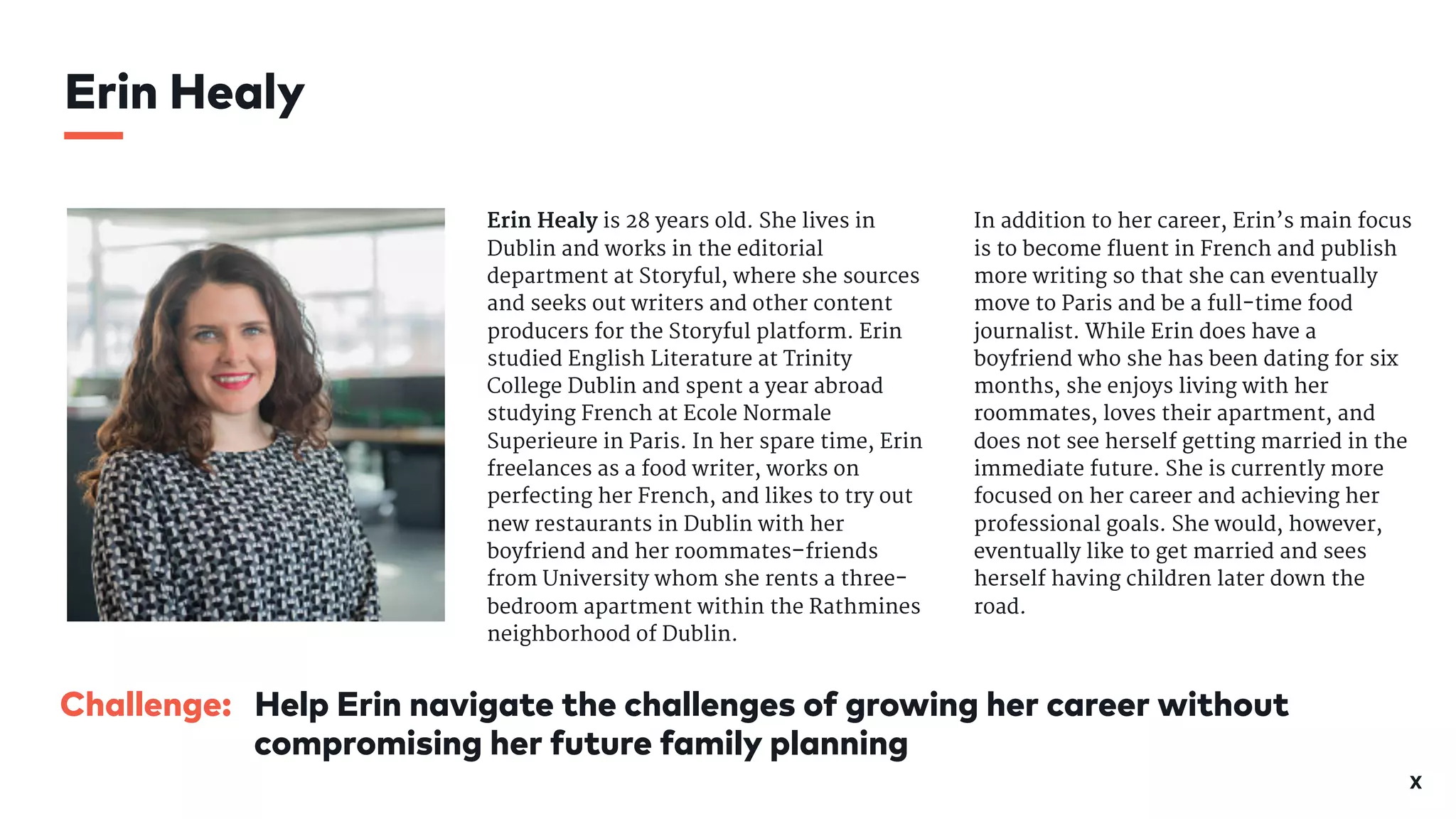X
Challenge: Help Erin navigate the challenges of growing her career without
compromising her future family planning
Erin Healy is 28 years old. She lives in
Dublin and works in the editorial
department at Storyful, where she sources
and seeks out writers and other content
producers for the Storyful platform. Erin
studied English Literature at Trinity
College Dublin and spent a year abroad
studying French at Ecole Normale
Superieure in Paris. In her spare time, Erin
freelances as a food writer, works on
perfecting her French, and likes to try out
new restaurants in Dublin with her
boyfriend and her roommates–friends
from University whom she rents a three-
bedroom apartment within the Rathmines
neighborhood of Dublin. 

In addition to her career, Erin’s main focus
is to become fluent in French and publish
more writing so that she can eventually
move to Paris and be a full-time food
journalist. While Erin does have a
boyfriend who she has been dating for six
months, she enjoys living with her
roommates, loves their apartment, and
does not see herself getting married in the
immediate future. She is currently more
focused on her career and achieving her
professional goals. She would, however,
eventually like to get married and sees
herself having children later down the
road.

Erin Healy
 