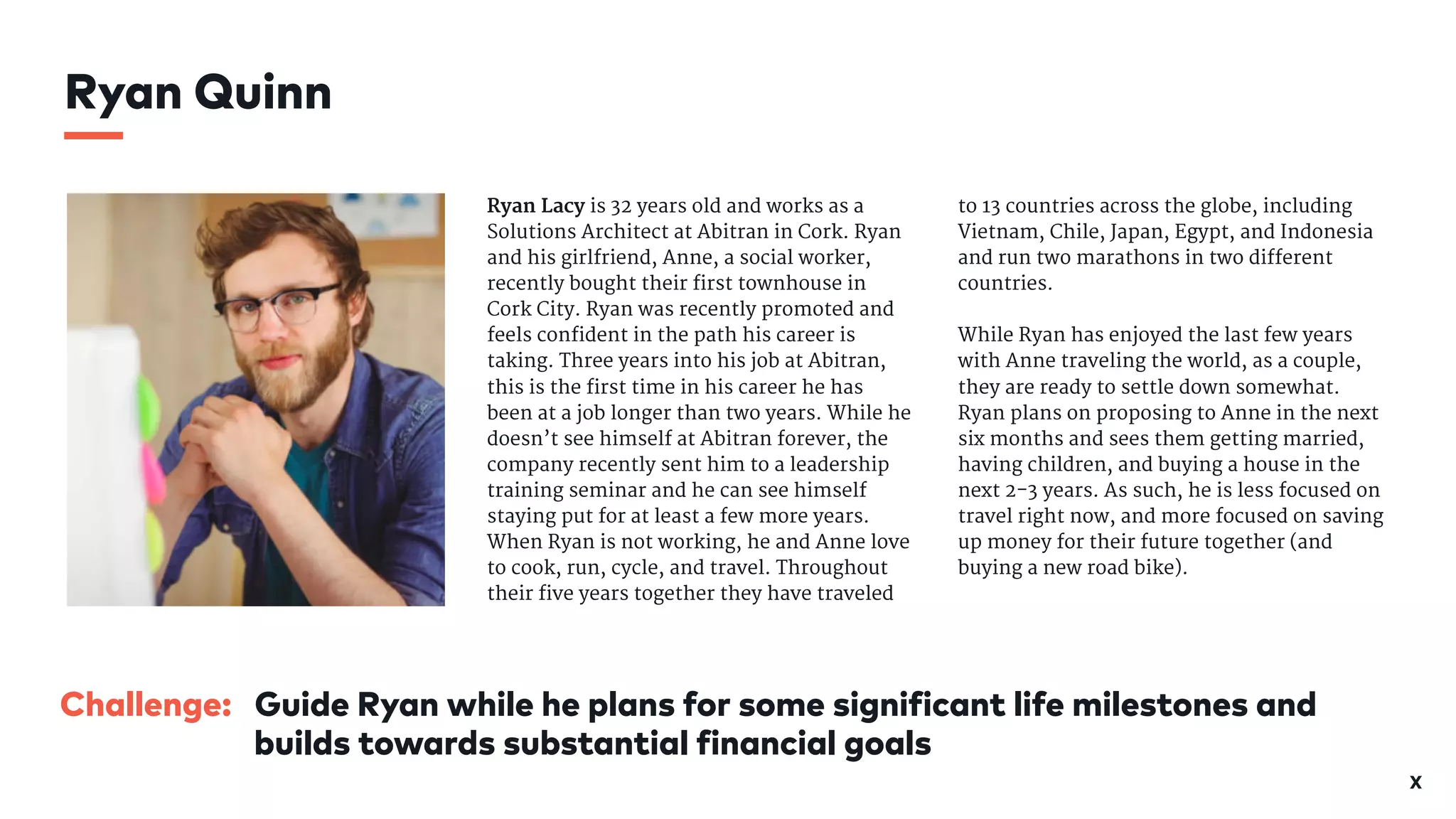 X
Ryan Lacy is 32 years old and works as a
Solutions Architect at Abitran in Cork. Ryan
and his girlfriend, Anne, a social worker,
recently bought their first townhouse in
Cork City. Ryan was recently promoted and
feels confident in the path his career is
taking. Three years into his job at Abitran,
this is the first time in his career he has
been at a job longer than two years. While he
doesn’t see himself at Abitran forever, the
company recently sent him to a leadership
training seminar and he can see himself
staying put for at least a few more years.
When Ryan is not working, he and Anne love
to cook, run, cycle, and travel. Throughout
their five years together they have traveled
to 13 countries across the globe, including
Vietnam, Chile, Japan, Egypt, and Indonesia
and run two marathons in two different
countries. 

While Ryan has enjoyed the last few years
with Anne traveling the world, as a couple,
they are ready to settle down somewhat.
Ryan plans on proposing to Anne in the next
six months and sees them getting married,
having children, and buying a house in the
next 2-3 years. As such, he is less focused on
travel right now, and more focused on saving
up money for their future together (and
buying a new road bike).
Ryan Quinn
Challenge: Guide Ryan while he plans for some significant life milestones and
builds towards substantial financial goals
 