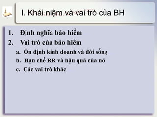 I. Khái niệm và vai trò của BH
1. Định nghĩa bảo hiểm detail
2. Vai trò của bảo hiểm
a. Ổn định kinh doanh và đời sống detail
b. Hạn chế RR và hậu quả của nó detail
c. Các vai trò khác detail
 
