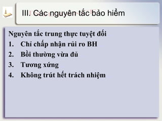 III. Các nguyên tắc bảo hiểm
Nguyên tắc trung thực tuyệt đối detail
1. Chỉ chấp nhận rủi ro BH detail
2. Bồi thường vừa đủ detail
3. Tương xứng detail
4. Không trút hết trách nhiệm detail
 