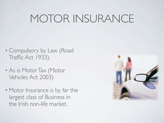 MOTOR INSURANCE

• Compulsory  by Law (Road
 Trafﬁc Act 1933).

• Asis Motor Tax (Motor
 Vehicles Act 2003)

• Motor  Insurance is by far the
 largest class of Business in
 the Irish non-life market.
 