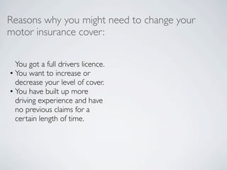 Reasons why you might need to change your
motor insurance cover:

  You got a full drivers licence.
• You want to increase or
  decrease your level of cover.
• You have built up more
  driving experience and have
  no previous claims for a
  certain length of time.
 