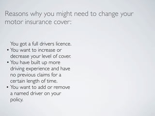 Reasons why you might need to change your
motor insurance cover:

  You got a full drivers licence.
• You want to increase or
  decrease your level of cover.
• You have built up more
  driving experience and have
  no previous claims for a
  certain length of time.
• You want to add or remove
  a named driver on your
  policy.
 