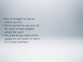 • You've changed car, job or
  where you live.
• You've started to use your car
  for work or have stopped
  using it for work
• You want to pay more of the
  excess on your policy in return
  for a lower premium.
 