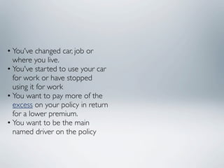 • You've changed car, job or
  where you live.
• You've started to use your car
  for work or have stopped
  using it for work
• You want to pay more of the
  excess on your policy in return
  for a lower premium.
• You want to be the main
  named driver on the policy
 