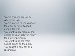 • You've changed car, job or
  where you live.
• You've started to use your car
  for work or have stopped
  using it for work
• You want to pay more of the
  excess on your policy in return
  for a lower premium.
• You want to be the main
  named driver on the policy
• You bought a new car or a
  second car.
 