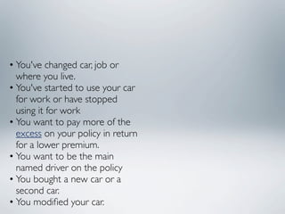 • You've changed car, job or
  where you live.
• You've started to use your car
  for work or have stopped
  using it for work
• You want to pay more of the
  excess on your policy in return
  for a lower premium.
• You want to be the main
  named driver on the policy
• You bought a new car or a
  second car.
• You modiﬁed your car.
 