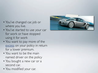 • You've changed car, job or
  where you live.
• You've started to use your car
  for work or have stopped
  using it for work
• You want to pay more of the
  excess on your policy in return
  for a lower premium.
• You want to be the main
  named driver on the policy
• You bought a new car or a
  second car.
• You modiﬁed your car.
 