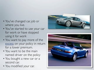 • You've changed car, job or
  where you live.
• You've started to use your car
  for work or have stopped
  using it for work
• You want to pay more of the
  excess on your policy in return
  for a lower premium.
• You want to be the main
  named driver on the policy
• You bought a new car or a
  second car.
• You modiﬁed your car.
 