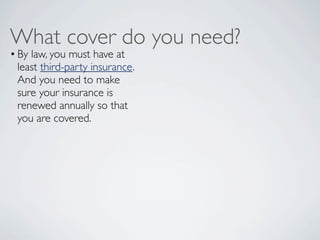 What cover do you need?
• By law, you must have at
  least third-party insurance.
  And you need to make
  sure your insurance is
  renewed annually so that
  you are covered.  
 