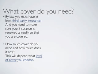 What cover do you need?
• By law, you must have at
  least third-party insurance.
  And you need to make
  sure your insurance is
  renewed annually so that
  you are covered.  

• How much cover do you
  need and how much does
  it cost?
  This will depend what level
  of cover you choose.
 