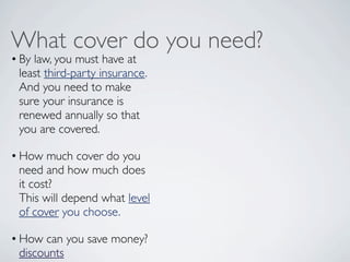 What cover do you need?
• By law, you must have at
  least third-party insurance.
  And you need to make
  sure your insurance is
  renewed annually so that
  you are covered.  

• How much cover do you
  need and how much does
  it cost?
  This will depend what level
  of cover you choose.

• How can you save money?
  discounts
 
