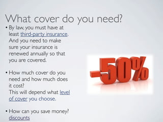What cover do you need?
• By law, you must have at
  least third-party insurance.
  And you need to make
  sure your insurance is
  renewed annually so that
  you are covered.  

• How much cover do you
  need and how much does
  it cost?
  This will depend what level
  of cover you choose.

• How can you save money?
  discounts
 