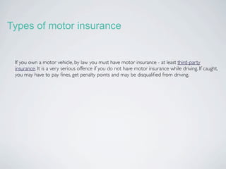 Types of motor insurance


 If you own a motor vehicle, by law you must have motor insurance - at least third-party
 insurance. It is a very serious offence if you do not have motor insurance while driving. If caught,
 you may have to pay ﬁnes, get penalty points and may be disqualiﬁed from driving.
 