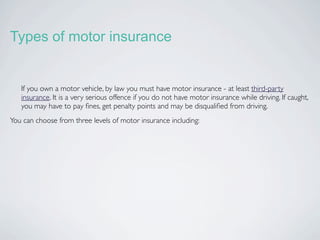 Types of motor insurance


   If you own a motor vehicle, by law you must have motor insurance - at least third-party
   insurance. It is a very serious offence if you do not have motor insurance while driving. If caught,
   you may have to pay ﬁnes, get penalty points and may be disqualiﬁed from driving.
You can choose from three levels of motor insurance including:
 