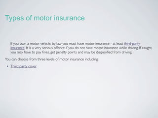Types of motor insurance


   If you own a motor vehicle, by law you must have motor insurance - at least third-party
   insurance. It is a very serious offence if you do not have motor insurance while driving. If caught,
   you may have to pay ﬁnes, get penalty points and may be disqualiﬁed from driving.
You can choose from three levels of motor insurance including:
 • Third party cover
 