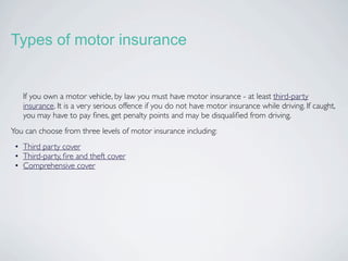 Types of motor insurance


   If you own a motor vehicle, by law you must have motor insurance - at least third-party
   insurance. It is a very serious offence if you do not have motor insurance while driving. If caught,
   you may have to pay ﬁnes, get penalty points and may be disqualiﬁed from driving.
You can choose from three levels of motor insurance including:
 • Third party cover
 • Third-party, ﬁre and theft cover
 • Comprehensive cover
 