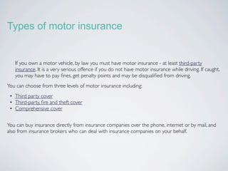 Types of motor insurance


   If you own a motor vehicle, by law you must have motor insurance - at least third-party
   insurance. It is a very serious offence if you do not have motor insurance while driving. If caught,
   you may have to pay ﬁnes, get penalty points and may be disqualiﬁed from driving.
You can choose from three levels of motor insurance including:
 • Third party cover
 • Third-party, ﬁre and theft cover
 • Comprehensive cover


You can buy insurance directly from insurance companies over the phone, internet or by mail, and
also from insurance brokers who can deal with insurance companies on your behalf.
 