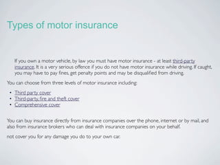 Types of motor insurance


   If you own a motor vehicle, by law you must have motor insurance - at least third-party
   insurance. It is a very serious offence if you do not have motor insurance while driving. If caught,
   you may have to pay ﬁnes, get penalty points and may be disqualiﬁed from driving.
You can choose from three levels of motor insurance including:
 • Third party cover
 • Third-party, ﬁre and theft cover
 • Comprehensive cover


You can buy insurance directly from insurance companies over the phone, internet or by mail, and
also from insurance brokers who can deal with insurance companies on your behalf.
not cover you for any damage you do to your own car.
 