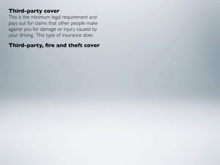 Third-party cover
This is the minimum legal requirement and
pays out for claims that other people make
against you for damage or injury caused by
your driving.  This type of insurance does
Third-party, ﬁre and theft cover
 
