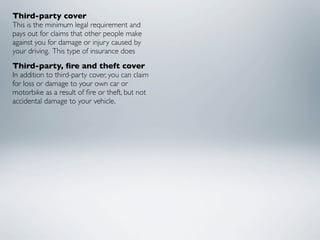 Third-party cover
This is the minimum legal requirement and
pays out for claims that other people make
against you for damage or injury caused by
your driving.  This type of insurance does
Third-party, ﬁre and theft cover
In addition to third-party cover, you can claim
for loss or damage to your own car or
motorbike as a result of ﬁre or theft, but not
accidental damage to your vehicle.
 