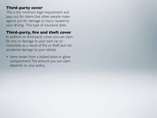 Third-party cover
This is the minimum legal requirement and
pays out for claims that other people make
against you for damage or injury caused by
your driving.  This type of insurance does
Third-party, ﬁre and theft cover
In addition to third-party cover, you can claim
for loss or damage to your own car or
motorbike as a result of ﬁre or theft, but not
accidental damage to your vehicle.
• items stolen from a locked boot or glove
  compartment. The amount you can claim
  depends on your policy.
 