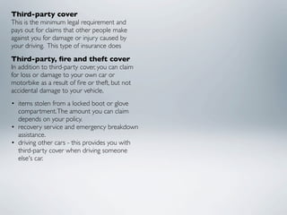 Third-party cover
This is the minimum legal requirement and
pays out for claims that other people make
against you for damage or injury caused by
your driving.  This type of insurance does
Third-party, ﬁre and theft cover
In addition to third-party cover, you can claim
for loss or damage to your own car or
motorbike as a result of ﬁre or theft, but not
accidental damage to your vehicle.
• items stolen from a locked boot or glove
  compartment. The amount you can claim
  depends on your policy.
• recovery service and emergency breakdown
  assistance.
• driving other cars - this provides you with
  third-party cover when driving someone
  else's car.
 