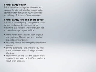 Third-party cover
This is the minimum legal requirement and
pays out for claims that other people make
against you for damage or injury caused by
your driving.  This type of insurance does
Third-party, ﬁre and theft cover
In addition to third-party cover, you can claim
for loss or damage to your own car or
motorbike as a result of ﬁre or theft, but not
accidental damage to your vehicle.
• items stolen from a locked boot or glove
  compartment. The amount you can claim
  depends on your policy.
• recovery service and emergency breakdown
  assistance.
• driving other cars - this provides you with
  third-party cover when driving someone
  else's car.
• replacement or hire car - the cost of this is
  covered if your own car is off the road as a
  result of an accident.
 