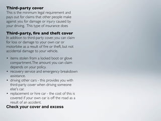 Third-party cover
This is the minimum legal requirement and
pays out for claims that other people make
against you for damage or injury caused by
your driving.  This type of insurance does
Third-party, ﬁre and theft cover
In addition to third-party cover, you can claim
for loss or damage to your own car or
motorbike as a result of ﬁre or theft, but not
accidental damage to your vehicle.
• items stolen from a locked boot or glove
  compartment. The amount you can claim
  depends on your policy.
• recovery service and emergency breakdown
  assistance.
• driving other cars - this provides you with
  third-party cover when driving someone
  else's car.
• replacement or hire car - the cost of this is
  covered if your own car is off the road as a
  result of an accident.
Check your cover and excess
 