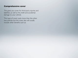 Comprehensive cover

This gives you cover for third-party injuries and
liabilities, as well as ﬁre, theft and accidental
damage to your vehicle.
This type of cover costs more than the other
two policies but the cover also will usually
include other beneﬁts such as:
 