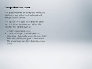 Comprehensive cover

This gives you cover for third-party injuries and
liabilities, as well as ﬁre, theft and accidental
damage to your vehicle.
This type of cover costs more than the other
two policies but the cover also will usually
include other beneﬁts such as:
• windscreen and glass cover.
• cover for damaged or stolen personal
  belongings - this usually applies to items stolen
  from a locked boot or glove compartment.
  The amount you can claim depends on your
  policy.
 