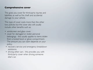 Comprehensive cover

This gives you cover for third-party injuries and
liabilities, as well as ﬁre, theft and accidental
damage to your vehicle.
This type of cover costs more than the other
two policies but the cover also will usually
include other beneﬁts such as:
• windscreen and glass cover.
• cover for damaged or stolen personal
  belongings - this usually applies to items stolen
  from a locked boot or glove compartment.
  The amount you can claim depends on your
  policy.
 • recovery service and emergency breakdown
    assistance.
 • driving other cars - this provides you with
    third-party cover when driving someone
    else's car.
 