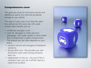 Comprehensive cover

This gives you cover for third-party injuries and
liabilities, as well as ﬁre, theft and accidental
damage to your vehicle.
This type of cover costs more than the other
two policies but the cover also will usually
include other beneﬁts such as:
• windscreen and glass cover.
• cover for damaged or stolen personal
  belongings - this usually applies to items stolen
  from a locked boot or glove compartment.
  The amount you can claim depends on your
  policy.
 • recovery service and emergency breakdown
    assistance.
 • driving other cars - this provides you with
    third-party cover when driving someone
    else's car.
 • replacement or hire car - the cost of this is
    covered if your own car is off the road as a
    result of an accident.
 