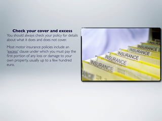 Check your cover and excess
You should always check your policy for details
about what it does and does not cover.
Most motor insurance policies include an
'excess' clause under which you must pay the
ﬁrst portion of any loss or damage to your
own property, usually up to a few hundred
euro.
 
