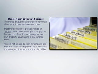 Check your cover and excess
You should always check your policy for details
about what it does and does not cover.
Most motor insurance policies include an
'excess' clause under which you must pay the
ﬁrst portion of any loss or damage to your
own property, usually up to a few hundred
euro.
You will not be able to claim for amounts less
than the excess. The higher the level of excess,
the lower your insurance premium should be.
 
