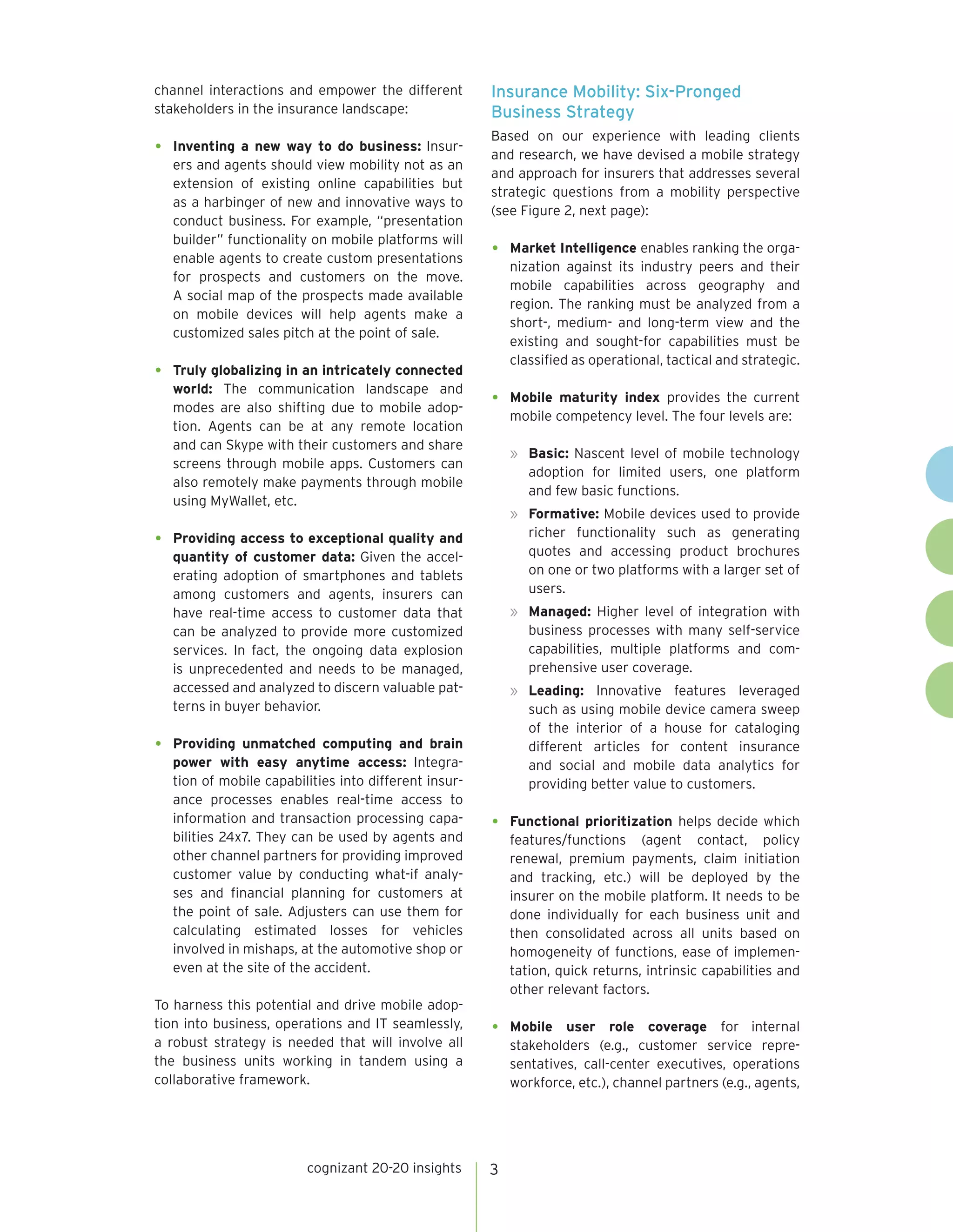 channel interactions and empower the different
stakeholders in the insurance landscape:

Insurance Mobility: Six-Pronged
Business Strategy

•	

Based on our experience with leading clients
and research, we have devised a mobile strategy
and approach for insurers that addresses several
strategic questions from a mobility perspective
(see Figure 2, next page):

•	

•	

•	

Inventing a new way to do business: Insurers and agents should view mobility not as an
extension of existing online capabilities but
as a harbinger of new and innovative ways to
conduct business. For example, “presentation
builder” functionality on mobile platforms will
enable agents to create custom presentations
for prospects and customers on the move.
A social map of the prospects made available
on mobile devices will help agents make a
customized sales pitch at the point of sale.
Truly globalizing in an intricately connected
world: The communication landscape and
modes are also shifting due to mobile adoption. Agents can be at any remote location
and can Skype with their customers and share
screens through mobile apps. Customers can
Quick Take
also remotely make payments through mobile
using MyWallet, etc.

•	

Market Intelligence enables ranking the organization against its industry peers and their
mobile capabilities across geography and
region. The ranking must be analyzed from a
short-, medium- and long-term view and the
existing and sought-for capabilities must be
classified as operational, tactical and strategic.

•	

Mobile maturity index provides the current
mobile competency level. The four levels are:
»	 Basic: Nascent level of mobile technology
adoption for limited users, one platform
and few basic functions.
»	 Formative: Mobile devices used to provide
richer functionality such as generating
quotes and accessing product brochures
on one or two platforms with a larger set of
users.

Providing access to exceptional quality and
quantity of customer data: Given the accelerating adoption of smartphones and tablets
among customers and agents, insurers can
have real-time access to customer data that
can be analyzed to provide more customized
services. In fact, the ongoing data explosion
is unprecedented and needs to be managed,
accessed and analyzed to discern valuable patterns in buyer behavior.
Providing unmatched computing and brain
power with easy anytime access: Integration of mobile capabilities into different insurance processes enables real-time access to
information and transaction processing capabilities 24x7. They can be used by agents and
other channel partners for providing improved
customer value by conducting what-if analyses and financial planning for customers at
the point of sale. Adjusters can use them for
calculating estimated losses for vehicles
involved in mishaps, at the automotive shop or
even at the site of the accident.

To harness this potential and drive mobile adoption into business, operations and IT seamlessly,
a robust strategy is needed that will involve all
the business units working in tandem using a
collaborative framework.

cognizant 20-20 insights

»	 Managed: Higher level of integration with
business processes with many self-service
capabilities, multiple platforms and comprehensive user coverage.
»	 Leading: Innovative features leveraged
such as using mobile device camera sweep
of the interior of a house for cataloging
different articles for content insurance
and social and mobile data analytics for
providing better value to customers.

•	

Functional prioritization helps decide which
features/functions (agent contact, policy
renewal, premium payments, claim initiation
and tracking, etc.) will be deployed by the
insurer on the mobile platform. It needs to be
done individually for each business unit and
then consolidated across all units based on
homogeneity of functions, ease of implementation, quick returns, intrinsic capabilities and
other relevant factors.

•	

Mobile user role coverage for internal
stakeholders (e.g., customer service representatives, call-center executives, operations
workforce, etc.), channel partners (e.g., agents,

3

 