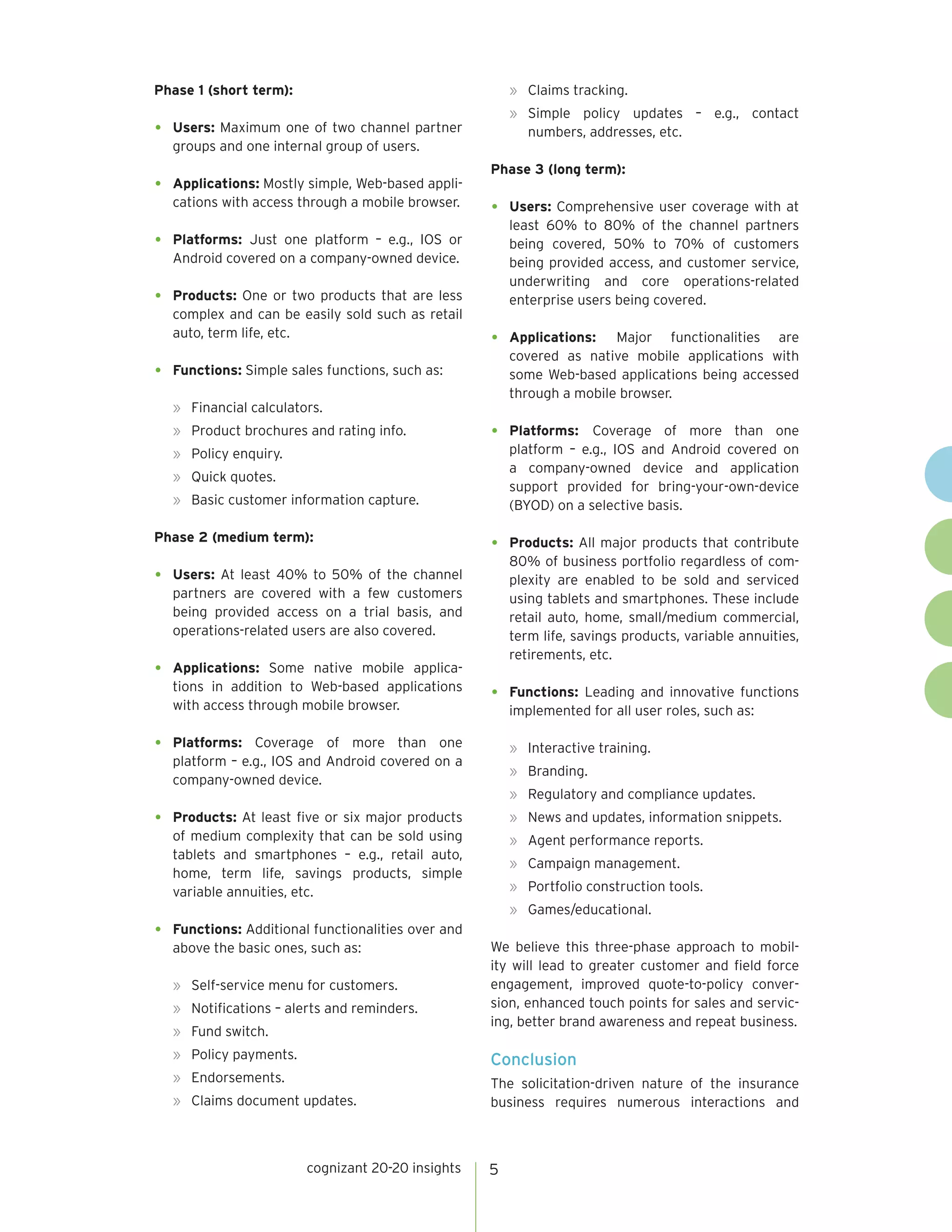 Phase 1 (short term):

»	 Claims tracking.

•	

Users: Maximum one of two channel partner
groups and one internal group of users.

»	Simple policy updates – e.g., contact
numbers, addresses, etc.

•	

Applications: Mostly simple, Web-based applications with access through a mobile browser.

•	

Products: One or two products that are less
complex and can be easily sold such as retail
auto, term life, etc.

•	

Users: Comprehensive user coverage with at
least 60% to 80% of the channel partners
being covered, 50% to 70% of customers
being provided access, and customer service,
underwriting and core operations-related
enterprise users being covered.

•	

Applications: Major functionalities are
covered as native mobile applications with
some Web-based applications being accessed
through a mobile browser.

•	

Platforms: Coverage of more than one
platform – e.g., IOS and Android covered on
a company-owned device and application
support provided for bring-your-own-device
(BYOD) on a selective basis.

•	

Products: All major products that contribute
80% of business portfolio regardless of complexity are enabled to be sold and serviced
using tablets and smartphones. These include
retail auto, home, small/medium commercial,
term life, savings products, variable annuities,
retirements, etc.

•	

Functions: Leading and innovative functions
implemented for all user roles, such as:

Platforms: Just one platform – e.g., IOS or
Android covered on a company-owned device.

•	

Phase 3 (long term):

•	

Functions: Simple sales functions, such as:
»	 Financial calculators.
»	 Product brochures and rating info.
»	 Policy enquiry.
»	 Quick quotes.
»	 Basic customer information capture.

Phase 2 (medium term):

•	

Users: At least 40% to 50% of the channel
partners are covered with a few customers
being provided access on a trial basis, and
operations-related users are also covered.

•	

Applications: Some native mobile applications in addition to Web-based applications
with access through mobile browser.

•	
•	

Platforms: Coverage of more than one
platform – e.g., IOS and Android covered on a
company-owned device.

»	 Interactive training.

Products: At least five or six major products
of medium complexity that can be sold using
tablets and smartphones – e.g., retail auto,
home, term life, savings products, simple
variable annuities, etc.

»	 News and updates, information snippets.

»	Branding.
»	 Regulatory and compliance updates.
»	 Agent performance reports.
»	 Campaign management.
»	 Portfolio construction tools.
»	Games/educational.

•	

Functions: Additional functionalities over and
above the basic ones, such as:
»	 Self-service menu for customers.
»	 Notifications – alerts and reminders.
»	 Fund switch.

We believe this three-phase approach to mobility will lead to greater customer and field force
engagement, improved quote-to-policy conversion, enhanced touch points for sales and servicing, better brand awareness and repeat business.

»	 Policy payments.

Conclusion

»	Endorsements.

The solicitation-driven nature of the insurance
business requires numerous interactions and

»	 Claims document updates.

cognizant 20-20 insights

5

 