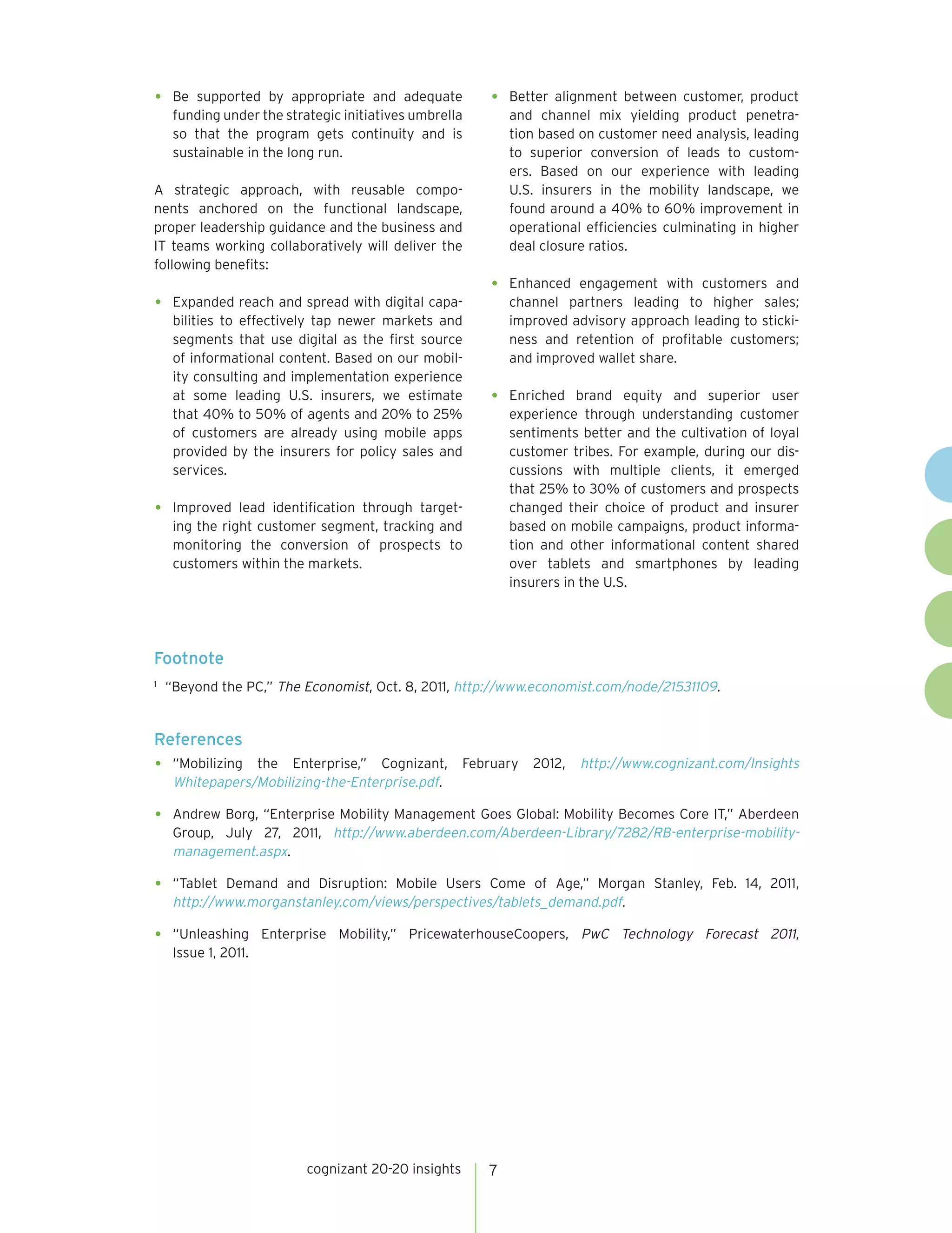 •	 Be

supported by appropriate and adequate
funding under the strategic initiatives umbrella
so that the program gets continuity and is
sustainable in the long run.

A strategic approach, with reusable components anchored on the functional landscape,
proper leadership guidance and the business and
IT teams working collaboratively will deliver the
following benefits:

•	 Expanded reach and spread with digital capa-

bilities to effectively tap newer markets and
segments that use digital as the first source
of informational content. Based on our mobility consulting and implementation experience
at some leading U.S. insurers, we estimate
that 40% to 50% of agents and 20% to 25%
of customers are already using mobile apps
provided by the insurers for policy sales and
services.

•	

•	 Better alignment between customer, product

and channel mix yielding product penetration based on customer need analysis, leading
to superior conversion of leads to customers. Based on our experience with leading
U.S. insurers in the mobility landscape, we
found around a 40% to 60% improvement in
operational efficiencies culminating in higher
deal closure ratios.

•	 Enhanced

engagement with customers and
channel partners leading to higher sales;
improved advisory approach leading to stickiness and retention of profitable customers;
and improved wallet share.

•	Enriched

brand equity and superior user
experience through understanding customer
sentiments better and the cultivation of loyal
customer tribes. For example, during our discussions with multiple clients, it emerged
that 25% to 30% of customers and prospects
changed their choice of product and insurer
based on mobile campaigns, product information and other informational content shared
over tablets and smartphones by leading
insurers in the U.S.

Improved lead identification through targeting the right customer segment, tracking and
monitoring the conversion of prospects to
customers within the markets.

Footnote
	 “Beyond the PC,” The Economist, Oct. 8, 2011, http://www.economist.com/node/21531109.

1

References

•	“Mobilizing

the Enterprise,” Cognizant,
Whitepapers/Mobilizing-the-Enterprise.pdf.

February

2012,

http://www.cognizant.com/Insights

•	 Andrew Borg, “Enterprise Mobility Management Goes Global: Mobility Becomes Core IT,” Aberdeen
Group, July 27, 2011, http://www.aberdeen.com/Aberdeen-Library/7282/RB-enterprise-mobilitymanagement.aspx.

•	 “Tablet

Demand and Disruption: Mobile Users Come of Age,” Morgan Stanley, Feb. 14, 2011,
http://www.morganstanley.com/views/perspectives/tablets_demand.pdf.

•	“Unleashing

Enterprise Mobility,” PricewaterhouseCoopers, PwC Technology Forecast 2011,

Issue 1, 2011.

cognizant 20-20 insights

7

 