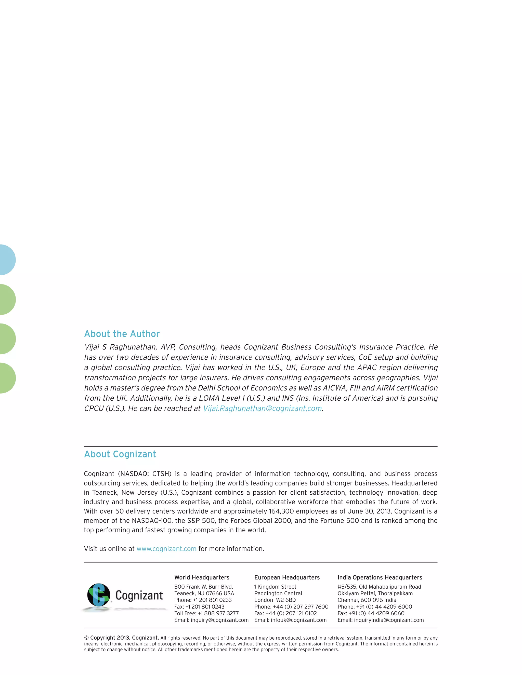About the Author
Vijai S Raghunathan, AVP, Consulting, heads Cognizant Business Consulting’s Insurance Practice. He
has over two decades of experience in insurance consulting, advisory services, CoE setup and building
a global consulting practice. Vijai has worked in the U.S., UK, Europe and the APAC region delivering
transformation projects for large insurers. He drives consulting engagements across geographies. Vijai
holds a master’s degree from the Delhi School of Economics as well as AICWA, FIII and AIRM certification
from the UK. Additionally, he is a LOMA Level 1 (U.S.) and INS (Ins. Institute of America) and is pursuing
CPCU (U.S.). He can be reached at Vijai.Raghunathan@cognizant.com.

About Cognizant
Cognizant (NASDAQ: CTSH) is a leading provider of information technology, consulting, and business process
outsourcing services, dedicated to helping the world’s leading companies build stronger businesses. Headquartered
in Teaneck, New Jersey (U.S.), Cognizant combines a passion for client satisfaction, technology innovation, deep
industry and business process expertise, and a global, collaborative workforce that embodies the future of work.
With over 50 delivery centers worldwide and approximately 164,300 employees as of June 30, 2013, Cognizant is a
member of the NASDAQ-100, the S&P 500, the Forbes Global 2000, and the Fortune 500 and is ranked among the
top performing and fastest growing companies in the world.
Visit us online at www.cognizant.com for more information.

World Headquarters

European Headquarters

India Operations Headquarters

500 Frank W. Burr Blvd.
Teaneck, NJ 07666 USA
Phone: +1 201 801 0233
Fax: +1 201 801 0243
Toll Free: +1 888 937 3277
Email: inquiry@cognizant.com

1 Kingdom Street
Paddington Central
London W2 6BD
Phone: +44 (0) 207 297 7600
Fax: +44 (0) 207 121 0102
Email: infouk@cognizant.com

#5/535, Old Mahabalipuram Road
Okkiyam Pettai, Thoraipakkam
Chennai, 600 096 India
Phone: +91 (0) 44 4209 6000
Fax: +91 (0) 44 4209 6060
Email: inquiryindia@cognizant.com

©
­­ Copyright 2013, Cognizant. All rights reserved. No part of this document may be reproduced, stored in a retrieval system, transmitted in any form or by any
means, electronic, mechanical, photocopying, recording, or otherwise, without the express written permission from Cognizant. The information contained herein is
subject to change without notice. All other trademarks mentioned herein are the property of their respective owners.

 