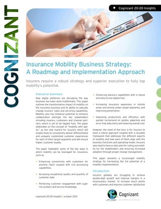 •	 Cognizant 20-20 Insights

Insurance Mobility Business Strategy:
A Roadmap and Implementation Approach
Insurers require a robust strategy and superior execution to fully tap
mobility’s potential.
Executive Summary
New digital platforms are disrupting the way
business has been done traditionally. This paper
outlines the transformative impact of mobility on
the insurance business and its ability to radically
change insurers’ sales and servicing capabilities.
Mobility also has immense potential to enhance
collaboration amongst the key stakeholders
including insurers, customers and channel partners, which is yet to be tapped fully. The paper
elaborates on the concept of “mobility with agility” as the new mantra for insurers which will
enable them to consistently deliver differentiated
and uniquely customized customer experiences
for each of their target segments and will ensure
higher customer loyalty.
The paper highlights some of the key ways in
which mobility can be leveraged for insurance,
such as:

•	Enhancing connectivity with customers for
anytime reach coupled with rich processing
capabilities.
•	 Accessing exceptional quality and quantity of
customer data.
•	 Perfecting customer engagement with superior product and service knowledge.

cognizant 20-20 insights | october 2013

•	 Enhancing advisory capabilities with a robust
and easy-to-use digital tool.

•	Increasing

insurance awareness in remote
areas and among newer target segments, and
improving penetration.

•	

Improving productivity and efficiency with
quicker turnaround on quotes, paperless and
error-free data entry and reducing overall cost.

However, the need of the hour is for insurers to
have a robust approach coupled with a reusable
framework that addresses the different aspects
of mobility and how each of them align with the
business functions and operating model. Insurers
also need to have a clear plan for rolling out mobility for the stakeholders and ensuring increased
adoption through proper change management.
This paper presents a six-pronged mobility
strategy for harnessing the full potential of a
mobility implementation.

Introduction
Insurers globally are struggling to achieve
double-digit growth and improve margins in a
recessionary market. To increase touch points
with customers and improve customer satisfaction

 