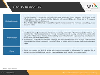 For updated information, please visit www.ibef.orgInsurance24
STRATEGIES ADOPTED
Source: Aranca Research
 Players in industry are investing in Information Technology to automate various processes and cut costs without
affecting service delivery. It is estimated that digitisation will reduce 15-20 per cent of total cost for life insurance
and 20-30 per cent for non-life insurance
 From October 2016, IRDAI has mandated having an E-insurance (electronic insurance) account to purchase
insurance policies
Cost optimisation
 Companies are trying to differentiate themselves by providing wide range of products with unique features. For
example, New India Assurance launched Farmers’ Package Insurance to covering farmer’s house, assets, cattle
etc. United India launched Workmen Medicare Policy to cover hospitalisation expenses arising out of accidents
during and in the course of employment
 In March 2017, HDFC Life in collaboration with Haptik, has announced the launch of the country’s 1st life insurance
chatbot which will help the customer as a financial guide to aid them to choose the most suitable plans befitting their
needs.
Differentiation
 Focus on providing one kind of service help insurance companies in differentiation. For example, SBI is
concentrating on individual regular premium products as against single premium and group products
Focus
 