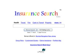 In su ra n c e  S e a r c h   India TM Health  Travel   Fire Cash in Transit Insurance Search Made Easy! Property more  >> Bonsai Search World Bonsai offered in:  Mumbai   Bangalore   New Jersey Group Plans   -  Customized Quotes  –  Claims Assistance  –  Portfolio Mgt. ©  
